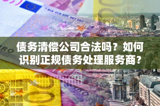 北京债务清偿公司合法吗？如何识别正规债务处理服务商？