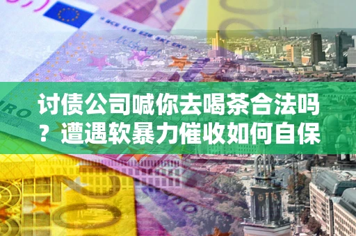 北京讨债公司喊你去喝茶合法吗？遭遇软暴力催收如何自保？
