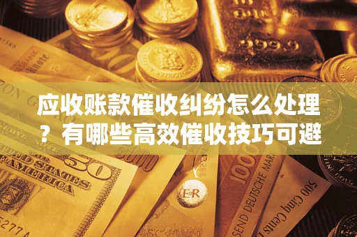 北京应收账款催收纠纷怎么处理？有哪些高效催收技巧可避免坏账？